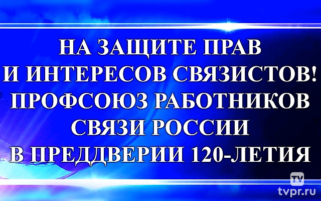 На защите прав и интересов связистов! Профсоюз работников связи России в преддверии 120-летия
